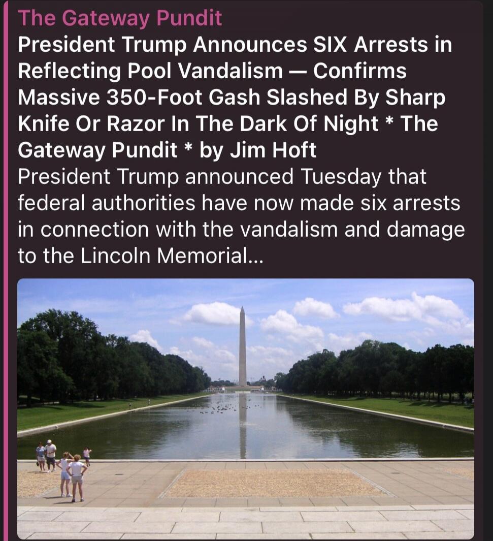 The Gateway Pundit
President Trump Announces SIX Arrests in Reflecting Pool Vandalism — Confirms Massive 350-Foot Gash Slashed By Sharp Knife Or Razor In The Dark Of Night * The Gateway Pundit * by Jim Hoft
President Trump announced Tuesday that federal authorities have now made six arrests in connection with the vandalism and damage to the Lincoln