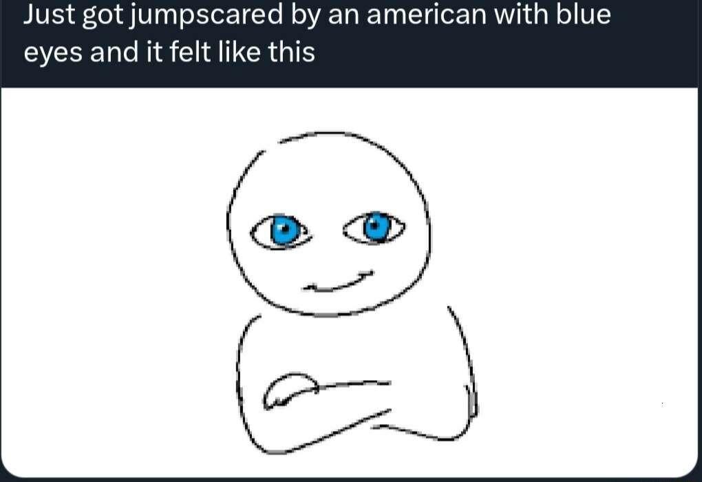 Just got jumpscared by an american with blue eyes and it felt like this