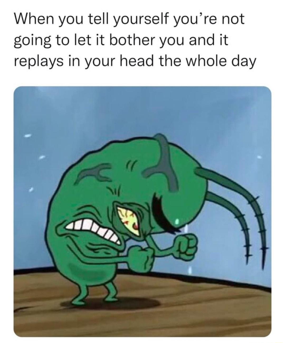 When you tell yourself youre not going to let it bother you and it replays in your head the whole day