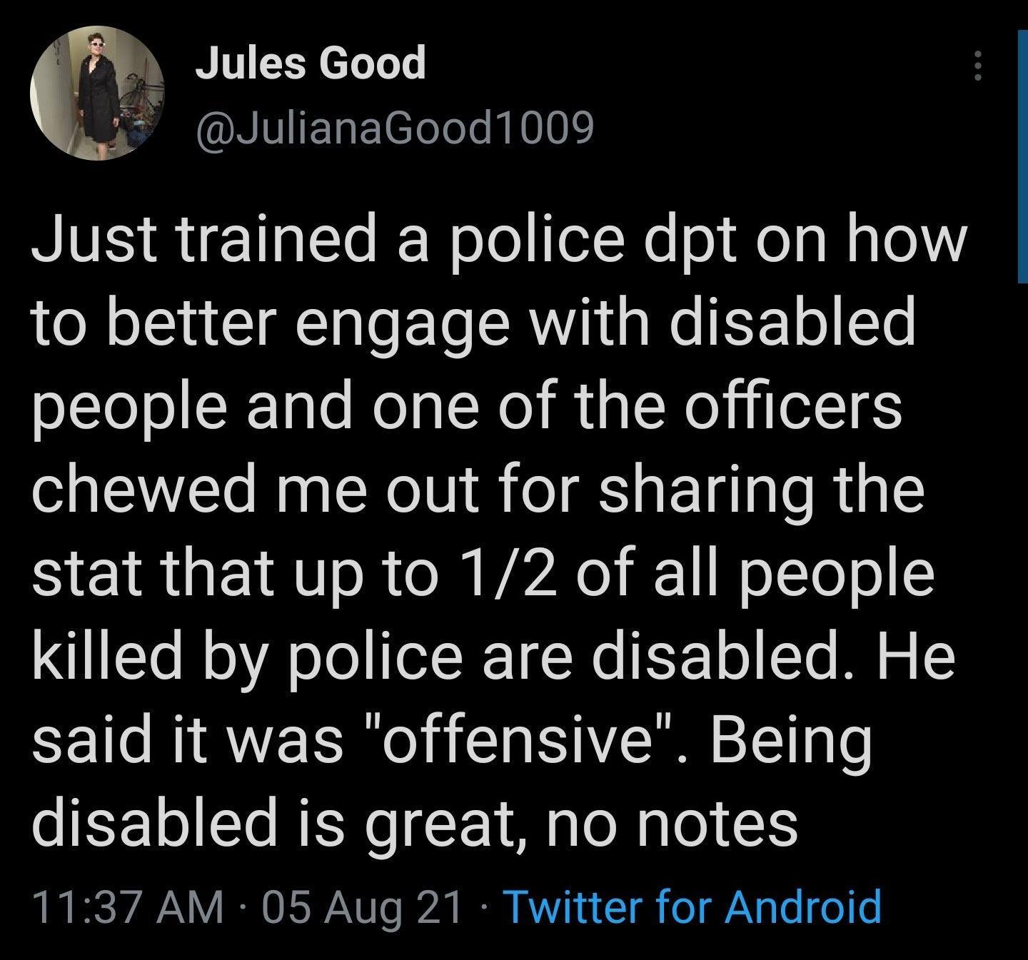 Jules Good 3 JulianaGood1009 Just trained a police dpt on how LN oIS T T o T RV a We EETo LT people and one of the officers chewed me out for sharing the stat that up to 12 of all people killed by police are disabled He said it was offensive Being disabled is great no notes 1137 AM 05 Aug 21 Twitter for Android