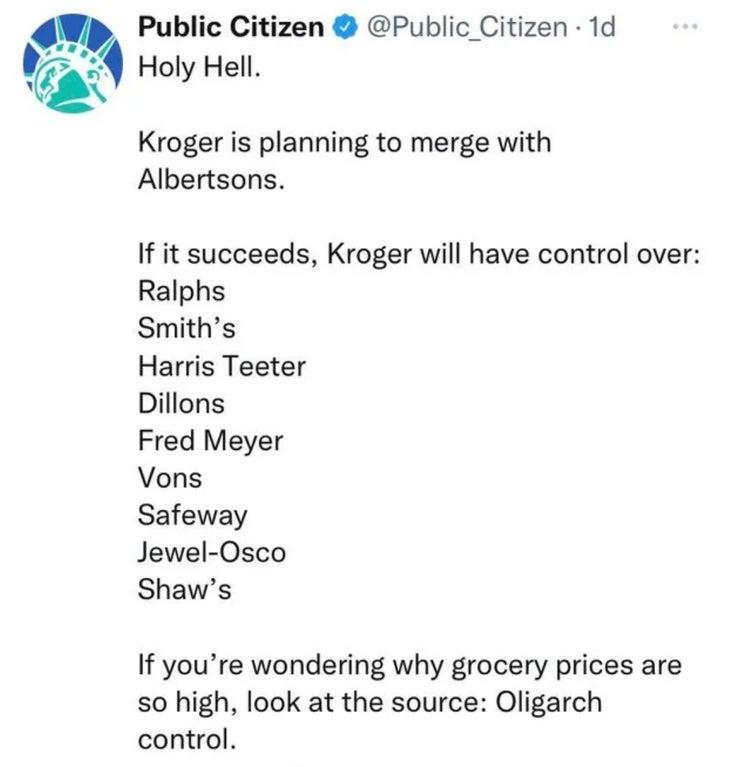 Public Citizen Public Citizen 1d 07729 Holy Hell Kroger is planning to merge with Albertsons If it succeeds Kroger will have control over Ralphs Smiths Harris Teeter Dillons Fred Meyer Vons Safeway Jewel Osco Shaws If youre wondering why grocery prices are so high look at the source Oligarch control