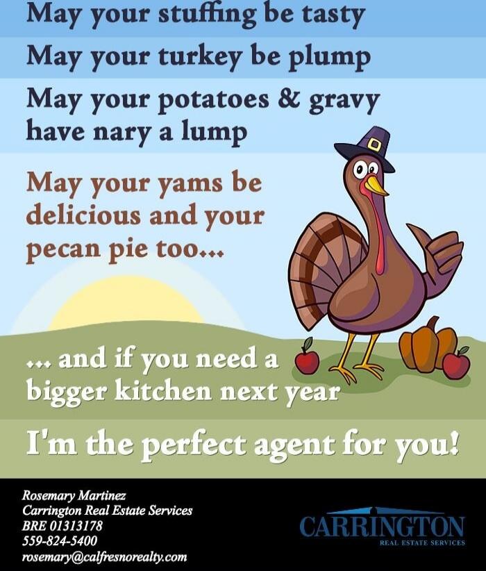 May your stuffing be tasty
May your turkey be plump
May your potatoes & gravy have nary a lump
May your yams be delicious and your pecan pie too...
... and if you need a bigger kitchen next year
I'm the perfect agent for you!

Rosemary Martinez
Carrington Real Estate Services
BRE 01313178
559-824-5400
rosemary@califresnorealty.com
