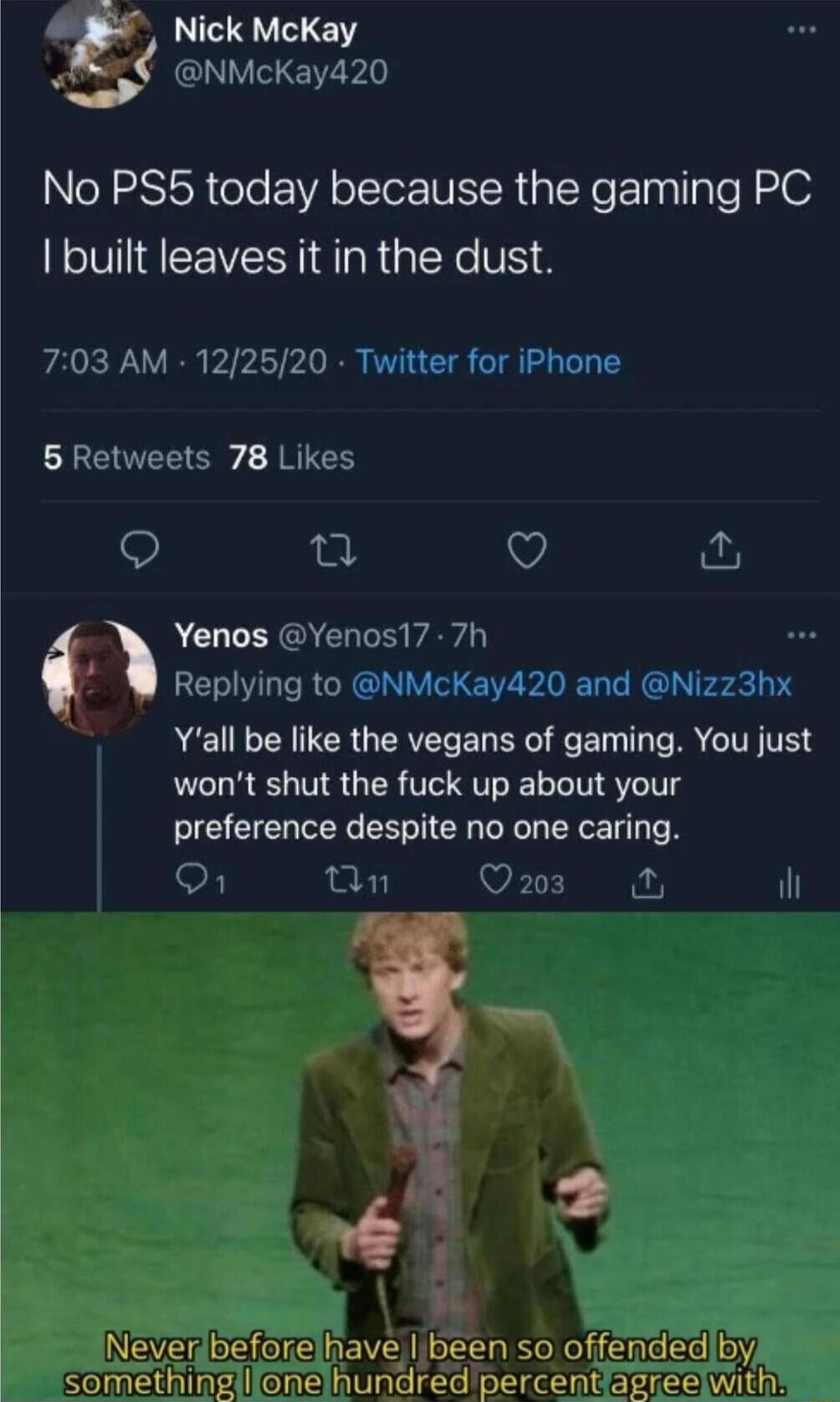 Nick McKay NMcKay420 No PS5 today because the gaming PC I built leaves it in the dust 703 AM 122520 Twitter for iPhone 5 Retweets 78 Likes 9 n V s Yenos Yenos17 7h Replying to NMcKay420 and Nizz3hx Yall be like the vegans of gaming You just wont shut the fuck up about your preference despite no one caring S Tn VETE N il