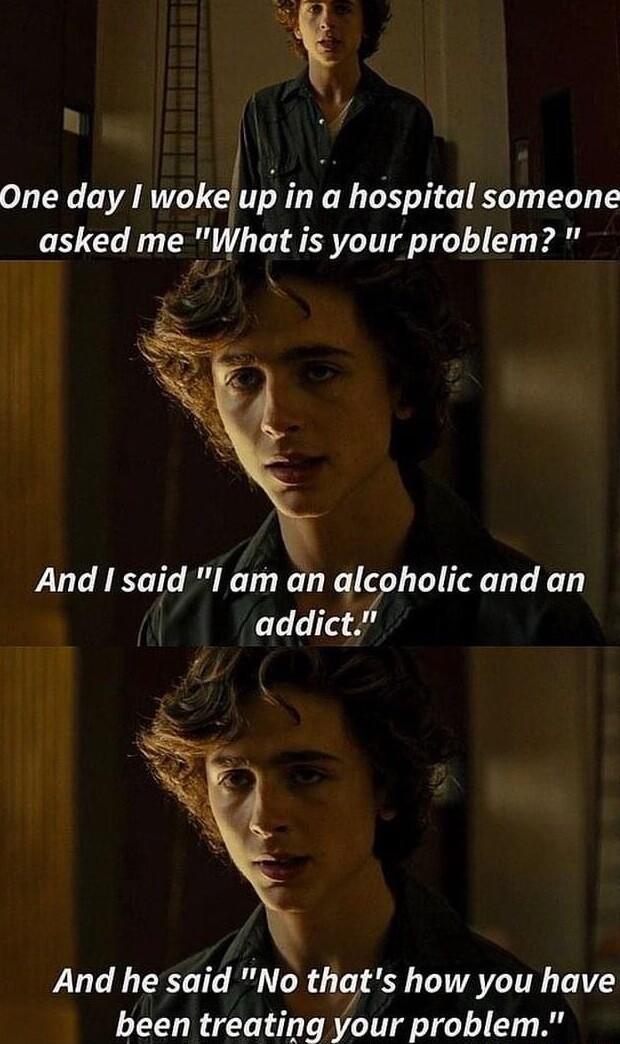 Y One day woke u in a hospital someone asked me What is your problem And said I am an alcoholic and an addict And he said No thqts how you have been treating your problem