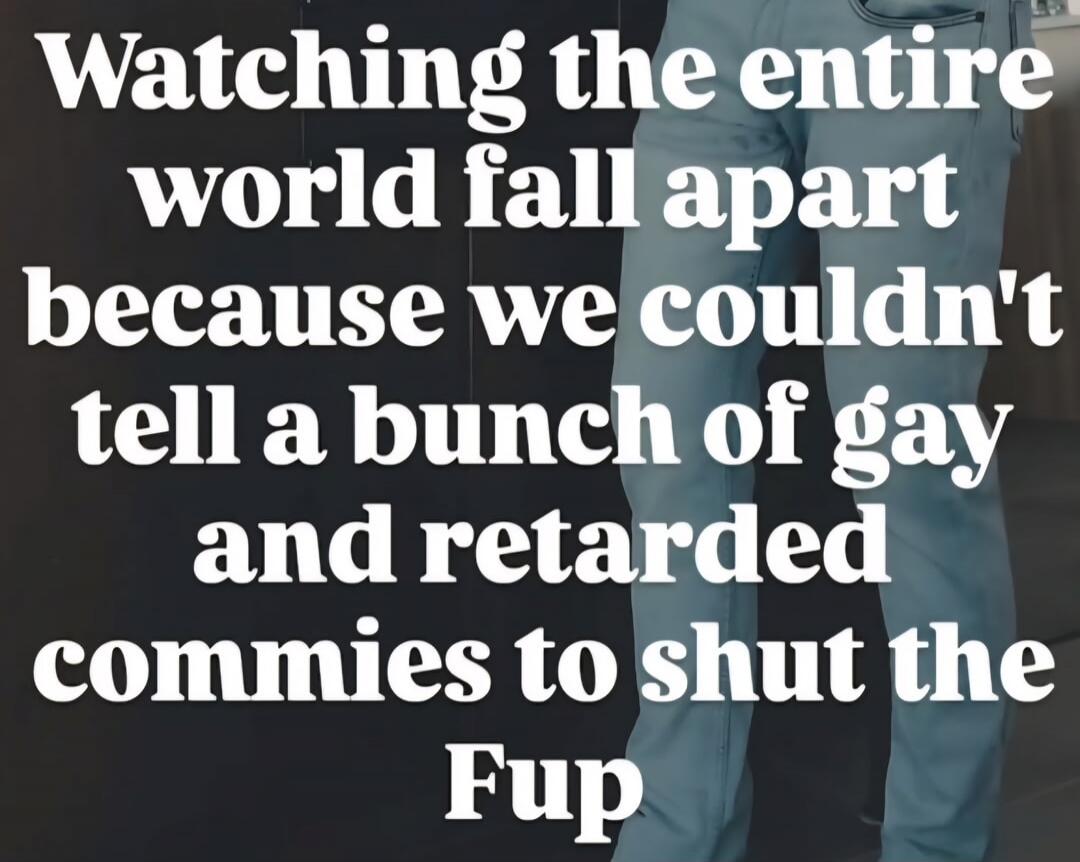 Watching the entire world fall apart because we couldn't tell a bunch of gay and retarded commies to shut the Fup