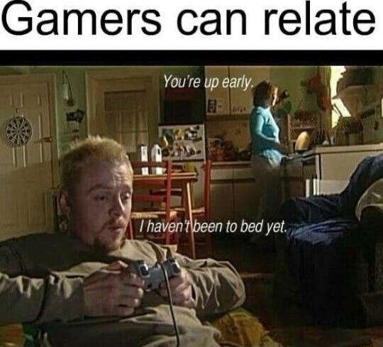 Gamers can relate
You're up early.
I haven't been to bed yet.