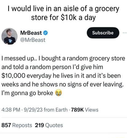 I would live in an aisle of a grocery store for 10k a day MrBeast MrBeast I messed up bought a random grocery store and told a random person Id give him 10000 everyday he lives in it and its been weeks and he shows no signs of ever leaving Im gonna go broke 438 PM 92923 from Earth 789K Views 857 Reposts 219 Quotes