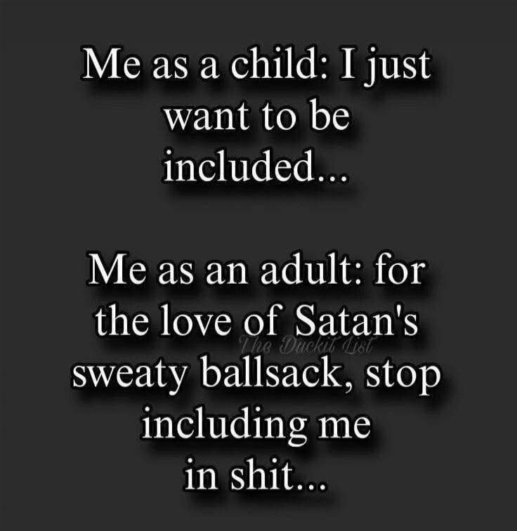 Me as a child: I just want to be included...
Me as an adult: for the love of Satan's sweaty ballsack, stop including me in shit...