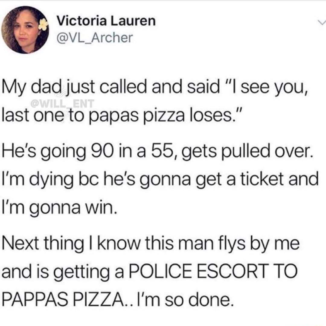 Victoria Lauren VL_Archer My dad just called and said l see yovu last one to papas pizza loses Hes going 90 in a 55 gets pulled over Im dying bc hes gonna get a ticket and Im gonna win Next thing know this man flys by me and is getting a POLICE ESCORT TO PAPPAS PIZZAIm so done