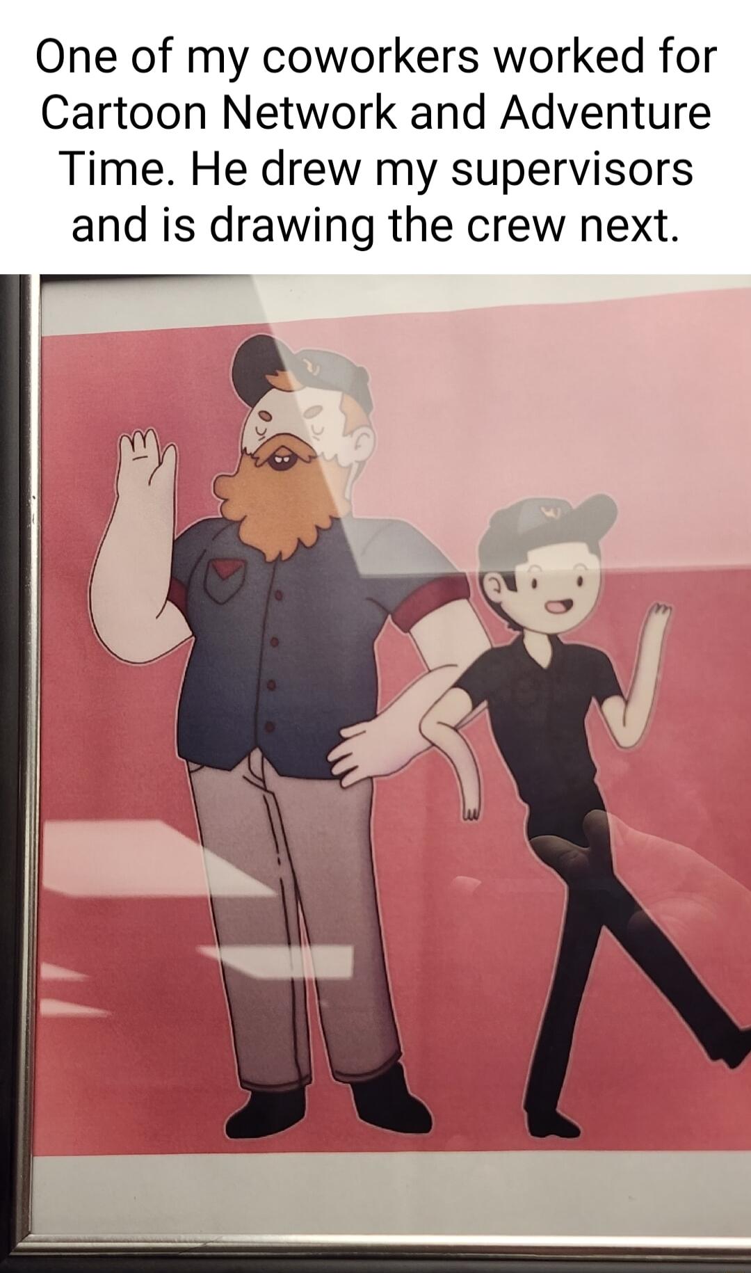 One of my coworkers worked for Cartoon Network and Adventure Time He drew my supervisors and is drawing the crew next