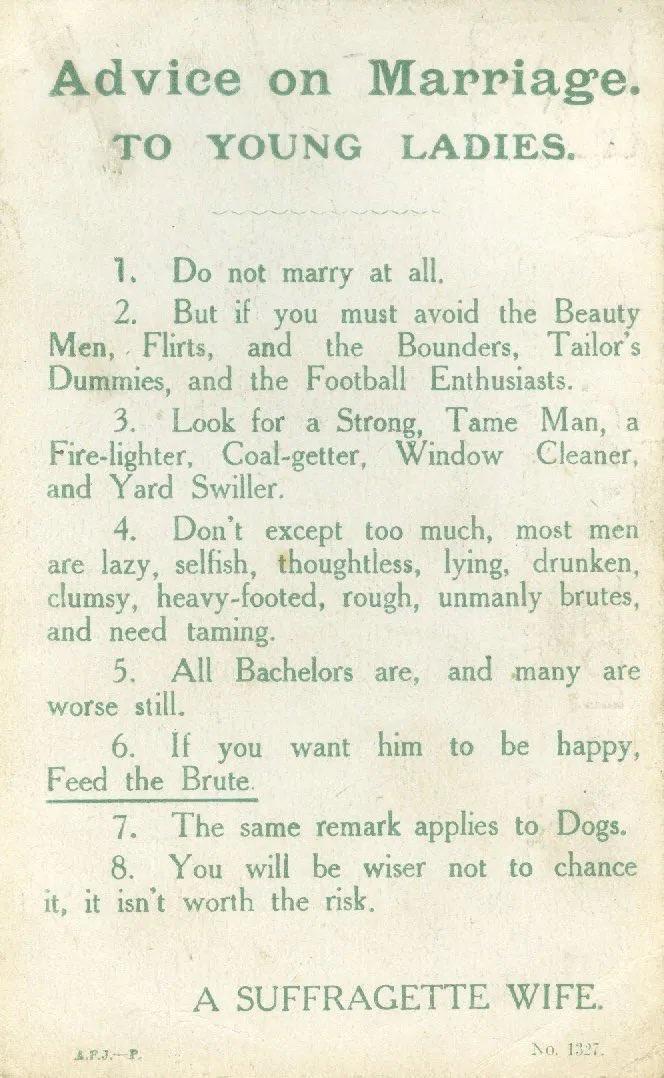 Advice on Marriage TO YOUNG LADIES 1 Do not marry at all 2 But if you must avoid the Beauty Men Flirts and the Bounders Tailors Dummies and the Football Enthusiasts 3 Look for a Strong Tame Man a Fire lighter Coal getter Window Cleaner and Yard Swiller 4 Dont except too much most men l are lazy selfish thoughtless lying drunken clumsy heavy footed rough unmanly brutes and need taming 5 All Bachelo