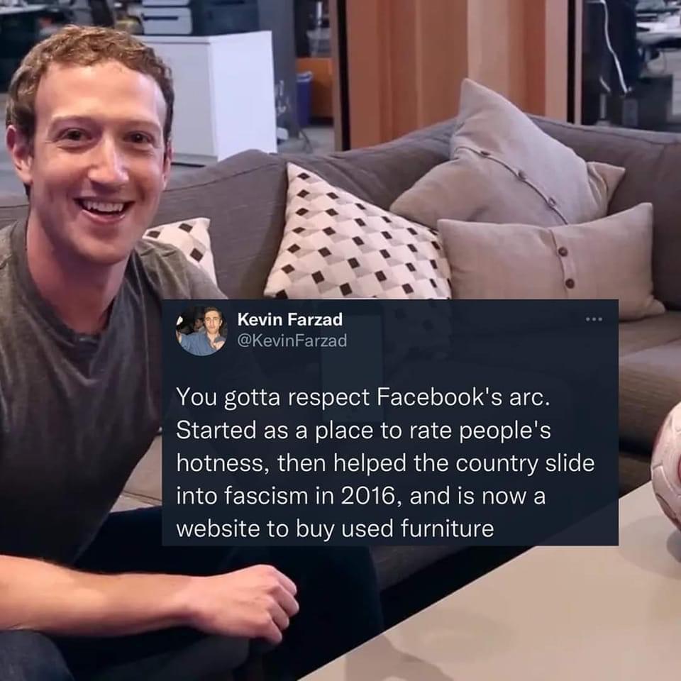 KevinFarzad You gotta respect Facebooks arc Started as a place to rate peoples hotness then helped the country slide A into fascism in 2016 and is now a website to buy used furniture