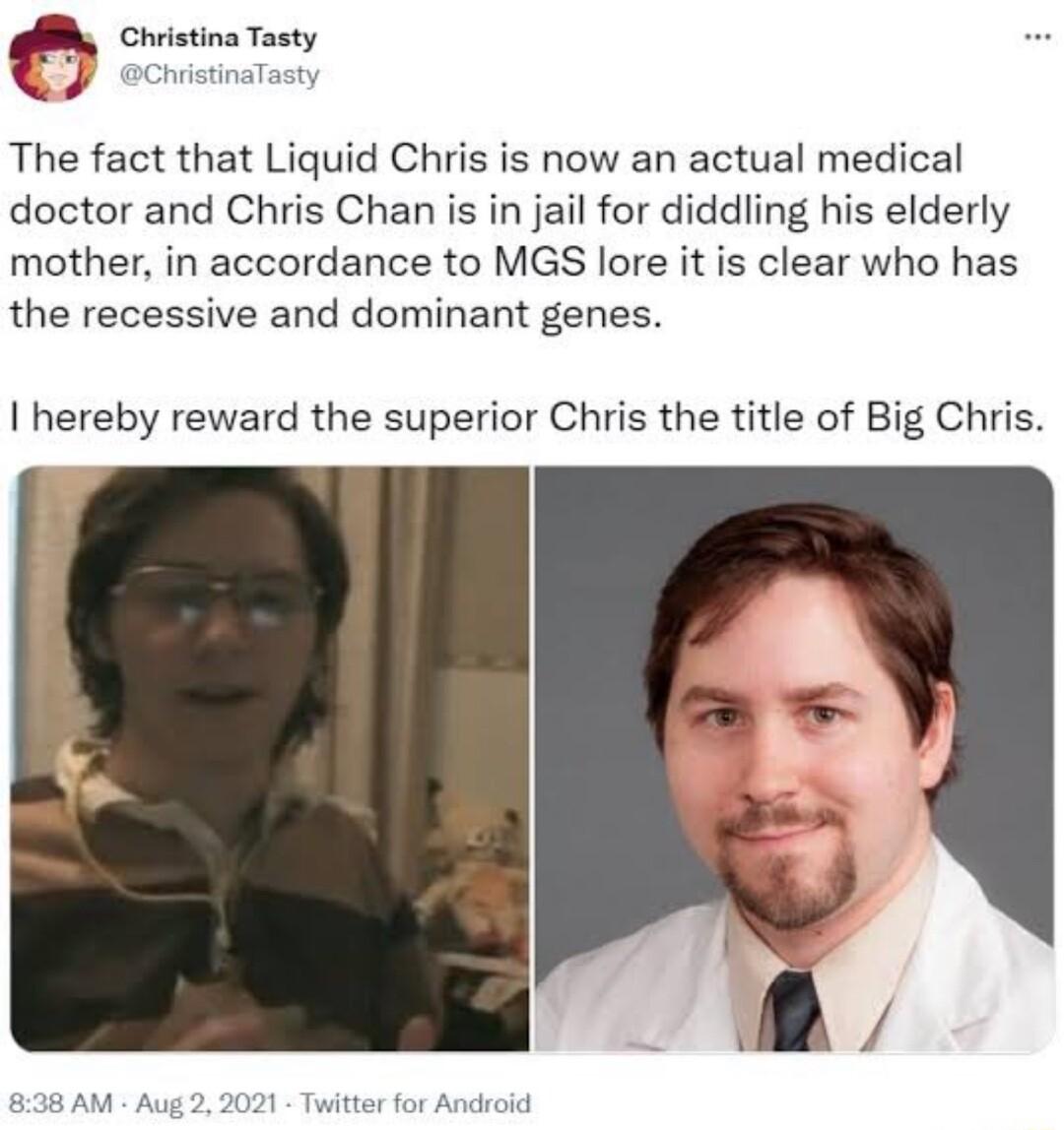 f Ghristina Tasty The fact that Liquid Chris is now an actual medical doctor and Chris Chan is in jail for diddling his elderly mother in accordance to MGS lore it is clear who has the recessive and dominant genes hereby reward the superior Chris the title of Big Chris 838AM Aug