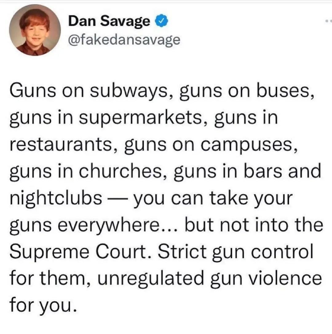 Dan Savage fakedansavage Guns on subways guns on buses guns in supermarkets guns in restaurants guns on campuses guns in churches guns in bars and nightclubs you can take your guns everywhere but not into the Supreme Court Strict gun control for them unregulated gun violence for you