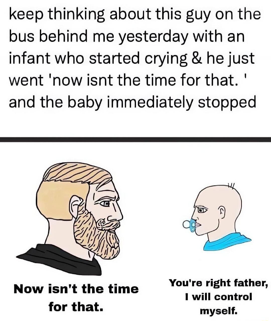 Keep thinking about this guy on the bus behind me yesterday with an infant who started crying and he just went 'Now isn't the time for that.' and the baby immediately stopped. Now isn't the time for that. You're right father, I will control myself.