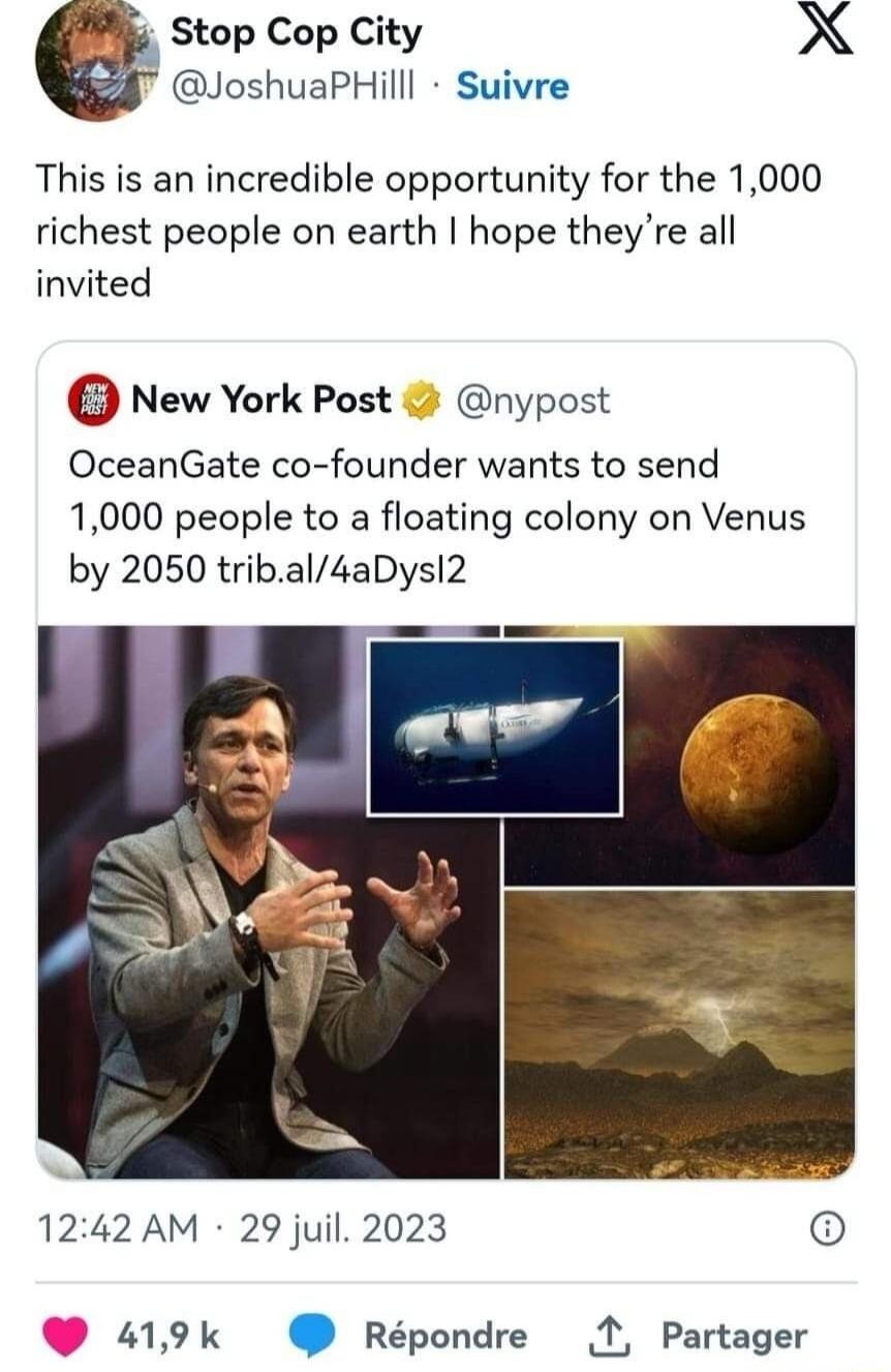 Stop Cop City. @JoshuaPHilll Suivre. This is an incredible opportunity for the 1,000 richest people on earth I hope they're all invited. New York Post @nypost. OceanGate co-founder wants to send 1,000 people to a floating colony on Venus by 2050 trib.al/4aDysI2. 12:42 AM · 29 juil. 2023. 41,9 k Répondre Partager.