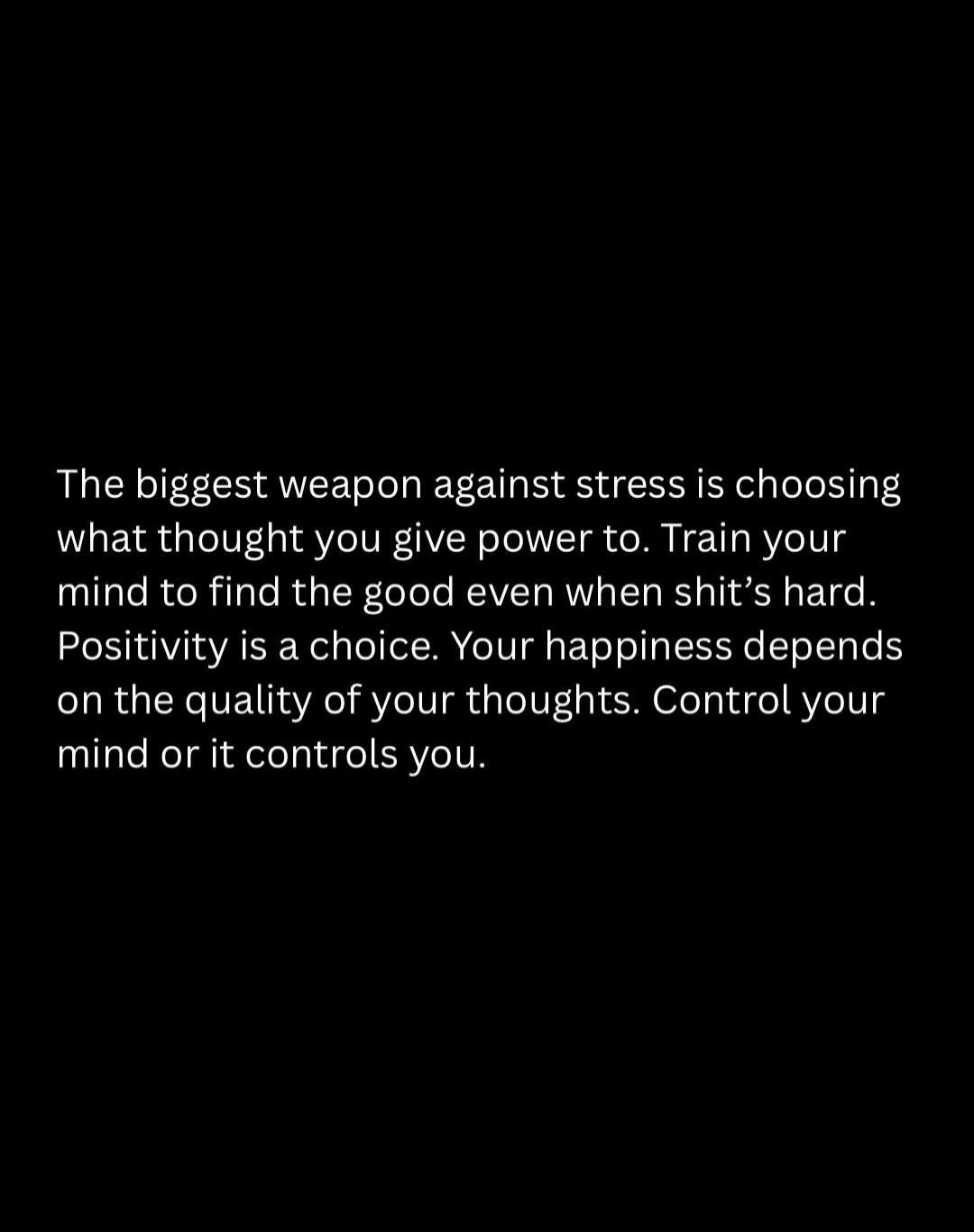 The biggest weapon against stress is choosing what thought you give power to. Train your mind to find the good even when shit's hard. Positivity is a choice. Your happiness depends on the quality of your thoughts. Control your mind or it controls you.