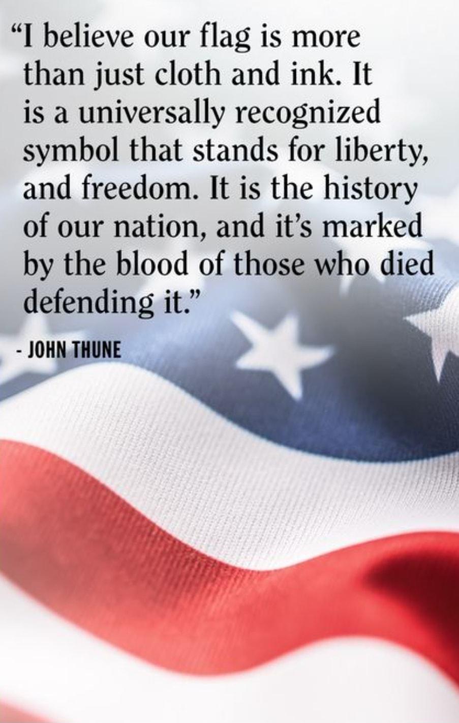 I believe our flag is more than just cloth and ink It is a universally recognized symbol that stands for liberty and freedom It is the history of our nation and its marked by the blood of those who d1ed defending it JOHN THUNE i