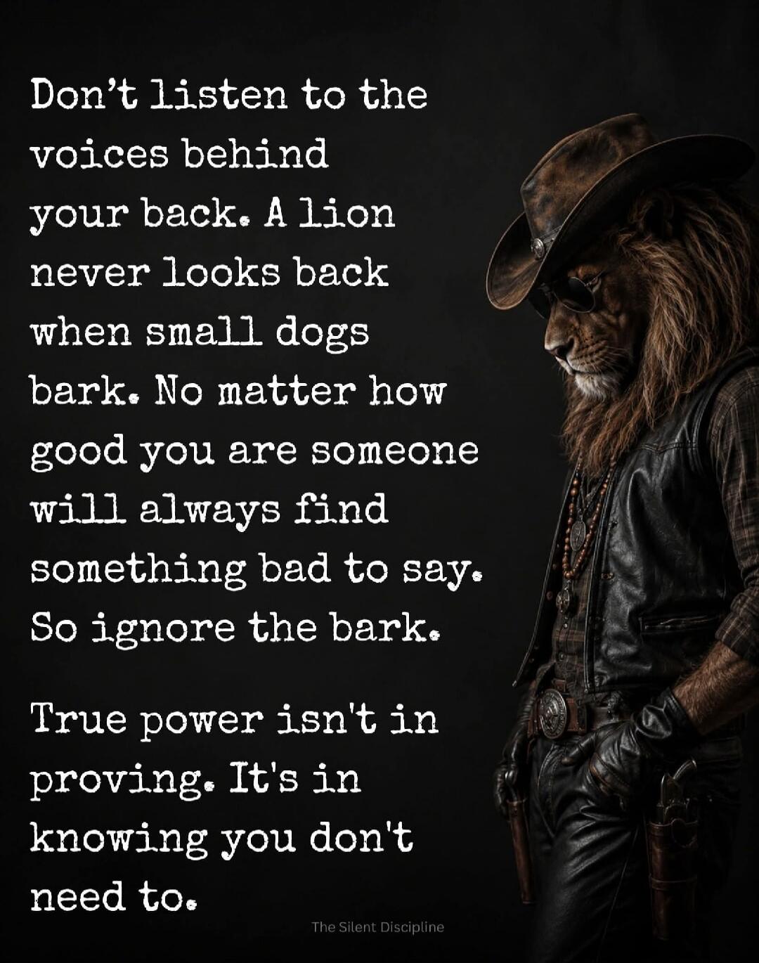 Don't listen to the voices behind your back. A lion never looks back when small dogs bark. No matter how good you are someone will always find something bad to say. So ignore the bark. True power isn't in proving. It's in knowing you don't need to. The Silent Discipline