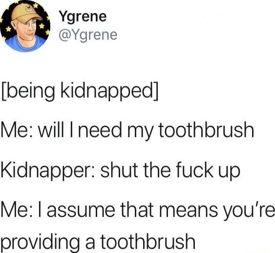Ygrene Ygrene being kidnapped Me will need my toothbrush Kidnapper shut the fuck up Me assume that means youre providing a toothbrush