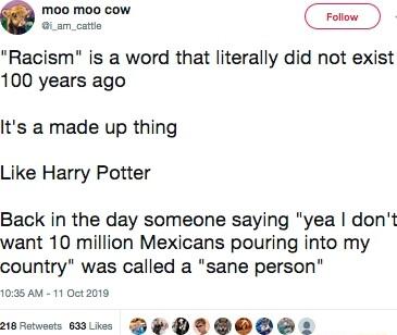 Qo Racism is a word that literally did not exist 100 years ago Its a made up thing Like Harry Potter Back in the day someone saying yea dont want 10 million Mexicans pouring into my country was called a sane person 1035 AM 11 0ct 2019 28 Retweets 603L DB P D OOOS