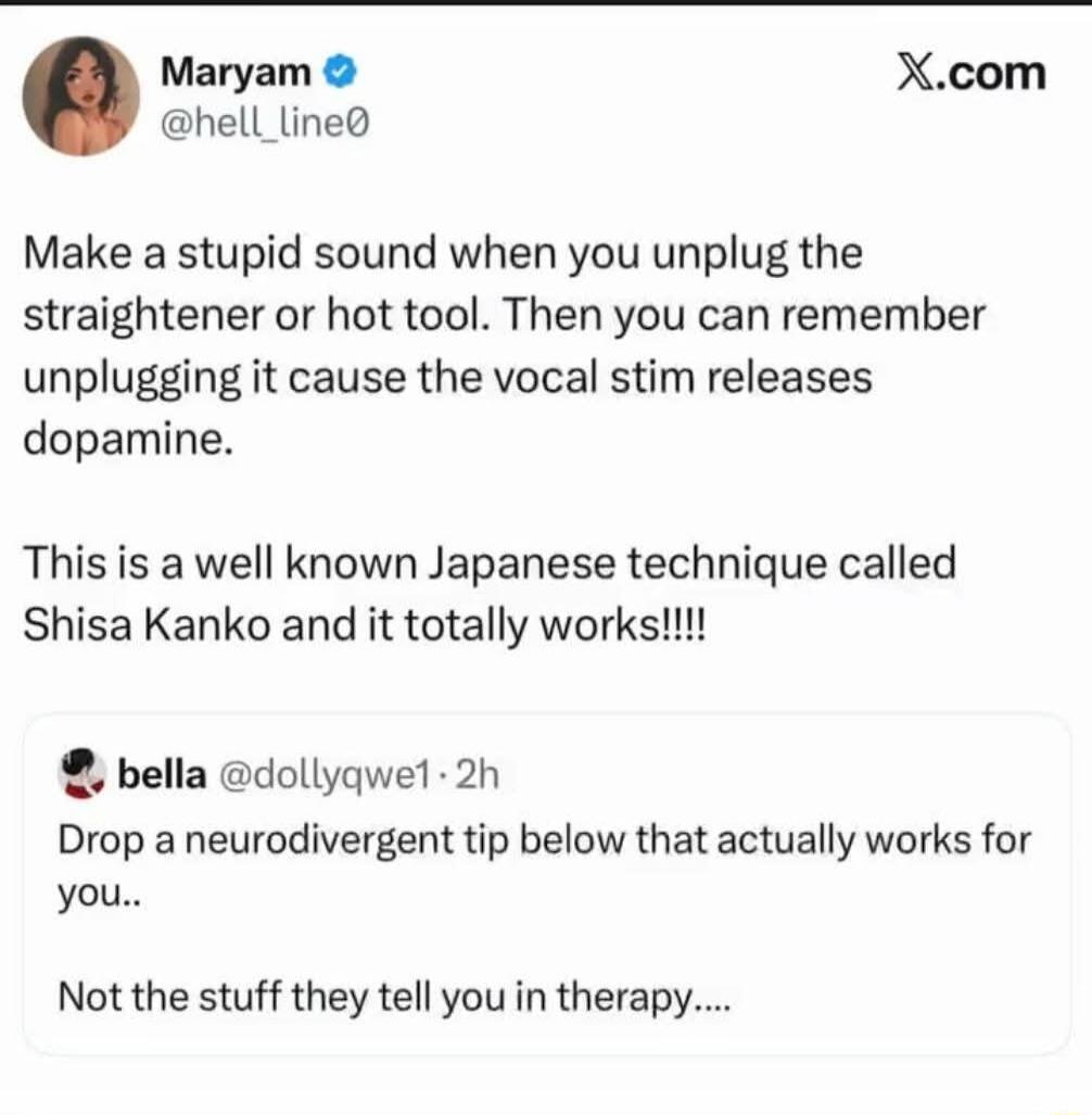 Maryam @hell_line0 Make a stupid sound when you unplug the straightener or hot tool. Then you can remember unplugging it cause the vocal stim releases dopamine. This is a well known Japanese technique called Shisa Kanko and it totally works!!!! bella @dollyqwe1 · 2h Drop a neurodivergent tip below that actually works for you.. Not the stuff they te