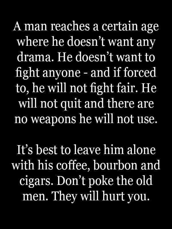 A man reaches a certain age where he doesnt want any drama He doesnt want to fight anyone and if forced to he will not fight fair He will not quit and there are no weapons he will not use Its best to leave him alone with his coffee bourbon and cigars Dont poke the old men They will hurt you