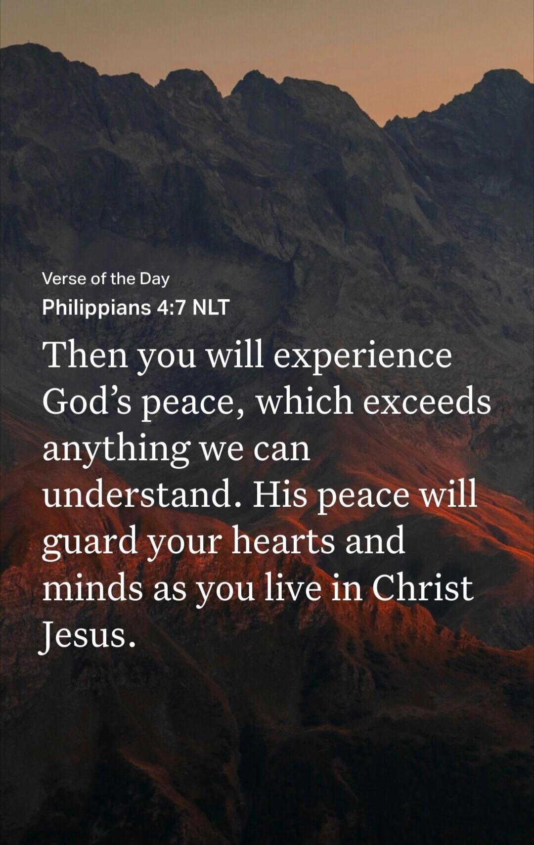 Verse of the Day Philippians 4:7 NLT Then you will experience God's peace, which exceeds anything we can understand. His peace will guard your hearts and minds as you live in Christ Jesus.