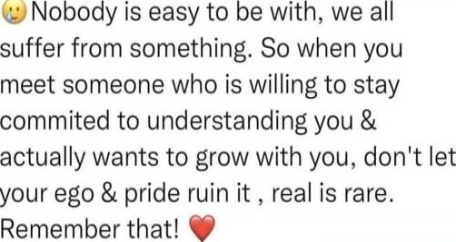Nobody is easy to be with, we all suffer from something. So when you meet someone who is willing to stay committed to understanding you & actually wants to grow with you, don't let your ego & pride ruin it, real is rare. Remember that! ❤️