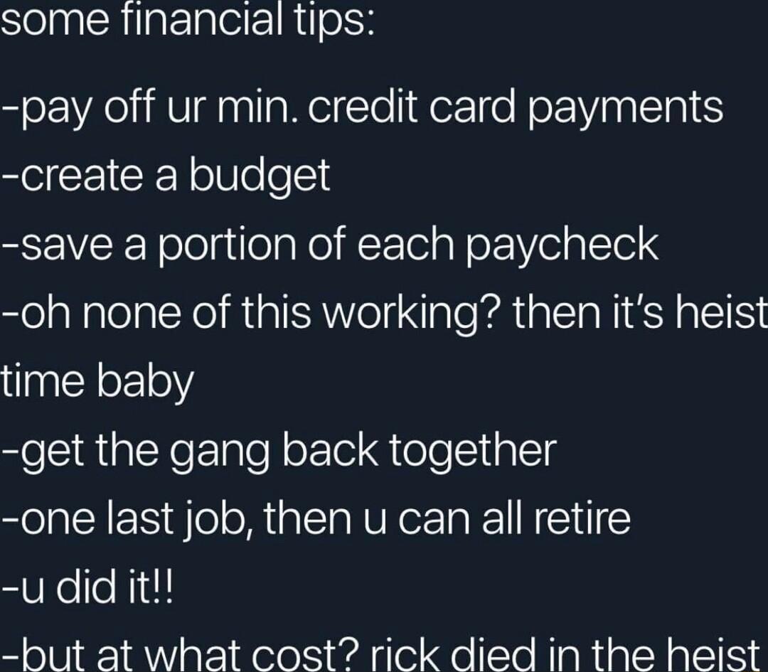some financial tips pay off ur min credit card payments create a budget save a portion of each paycheck oh none of this working then its heist time baby get the gang back together one last job then u can all retire u did it but at what cost rick died in the heist