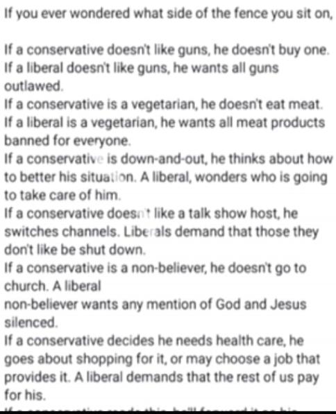 If you ever wondered what side of the fence you sit on,
If a conservative doesn't like guns, he doesn't buy one.
If a liberal doesn't like guns, he wants all guns outlawed.
If a conservative is a vegetarian, he doesn't eat meat.
If a liberal is a vegetarian, he wants all meat products banned for everyone.
If a conservative is down-and-out, he think