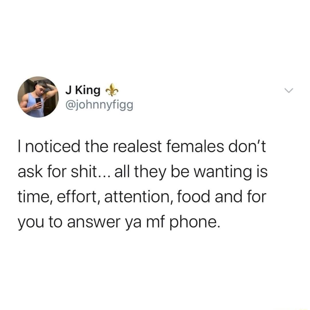 JKing 4 johnnyfigg I noticed the realest females dont ask for shit all they be wanting is time effort attention food and for you to answer ya mf phone
