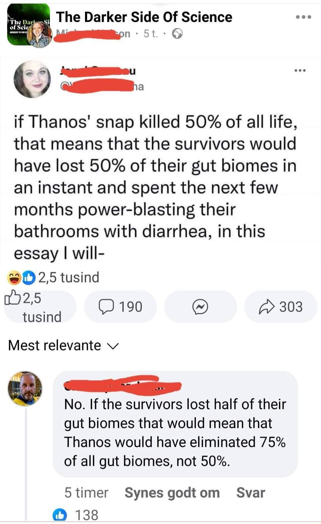 The Darker Side Of Science S g 51 G 5 loumilE O if Thanos snap killed 50 of all life that means that the survivors would have lost 50 of their gut biomes in an instant and spent the next few months power blasting their bathrooms with diarrhea in this essay will 025 tusind 25 tusind 0190 303 Mest relevante v e No If the survivors lost half of their gut biomes that would mean that Thanos would have 