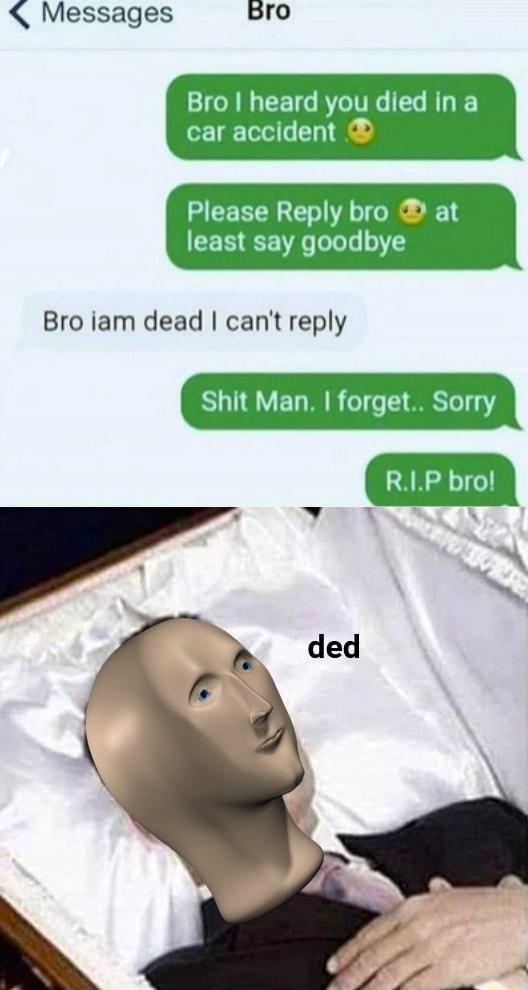 Messages gro Bro heard you died in a car accident Please Reply bro at least say goodbye Bro iam dead cant reply Shit Man forget Sorry RIP bro