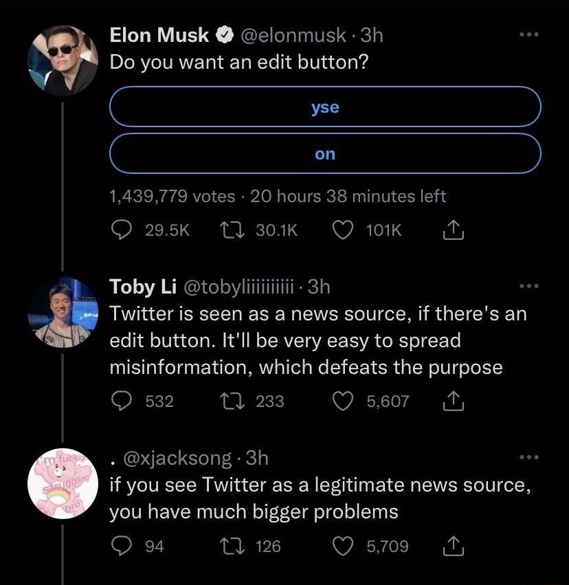 Elon Musk clonmusk 3h Do you want an edit button C C on 1439779 votes 20 hours 38 minutes left O 25k M3k Ok N Toby Li tobyliiiiii 3h Twitter is seen as a news source if theres an edit button Itll be very easy to spread misinformation which defeats the purpose Os2 m2 Qser M xjacksong 3h if you see Twitter as a legitimate news source you have much bigger problems Qe Wi Qsws NN