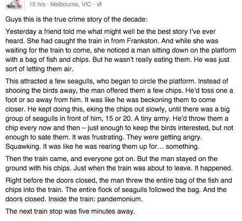 Melbourne VIC e Guys this is the true crime story of the decade Yesterday a friend told me what might well be the best story Ive ever heard She had caught the train in from Frankston And while she was waiting for the train to come she noticed a man sitiing down on the platform with a bag of fish and chips But he wasnt really eating them He was just sort of letting ther ar This attracted a few seag