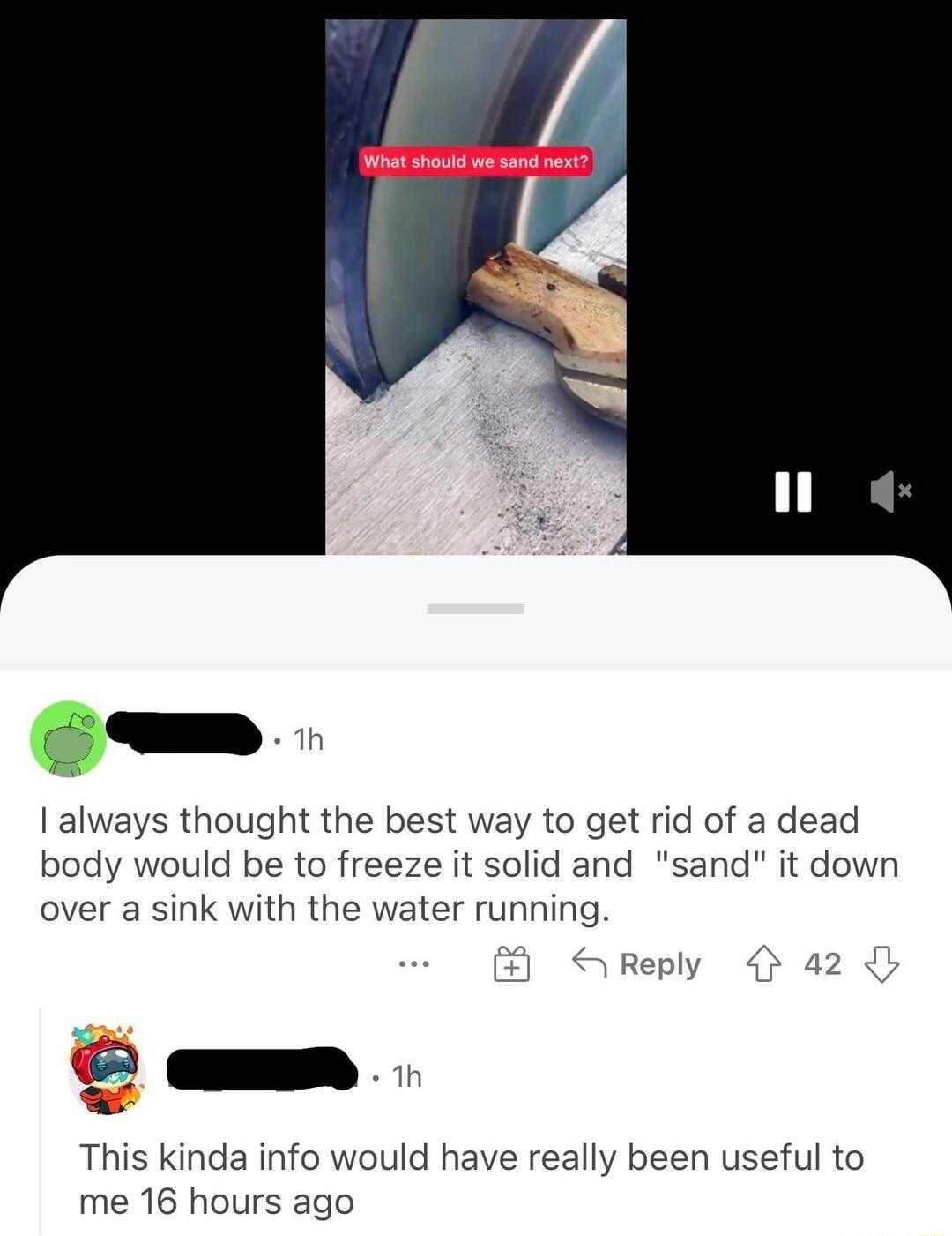 1 always thought the best way to get rid of a dead body would be to freeze it solid and sand it down over a sink with the water running 3 Reply 4 42 o This kinda info would have really been useful to me 16 hours ago