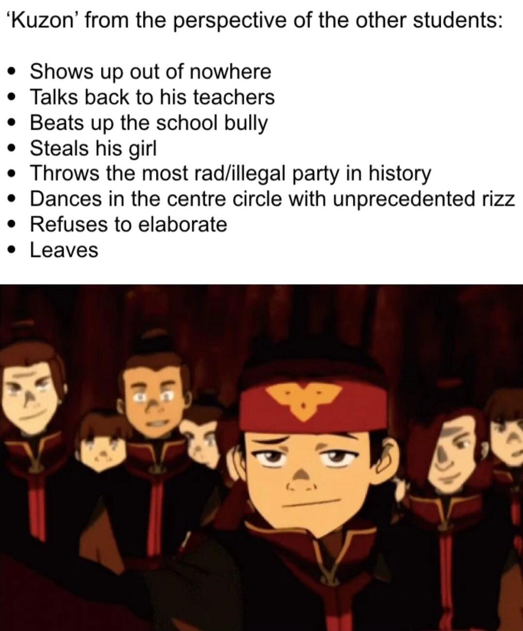 Kuzon from the perspective of the other students Shows up out of nowhere Talks back to his teachers Beats up the school bully Steals his girl Throws the most radillegal party in history Dances in the centre circle with unprecedented rizz Refuses to elaborate Leaves