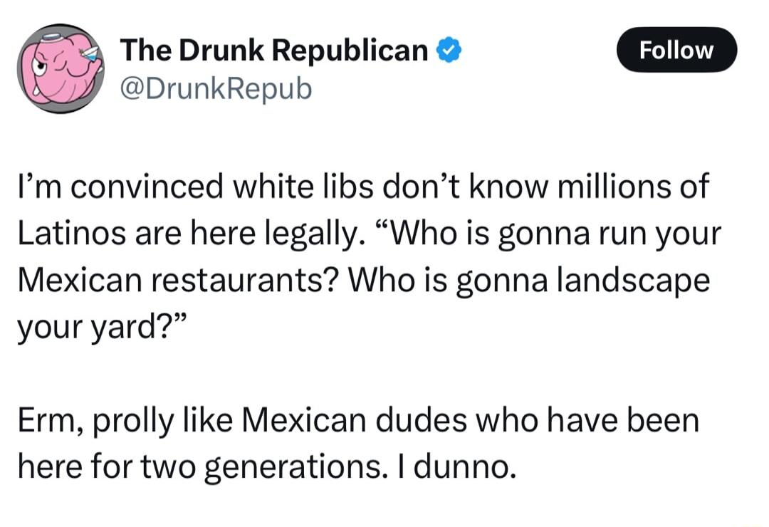 The Drunk Republican DrunkRepub Im convinced white libs dont know millions of Latinos are here legally Who is gonna run your Mexican restaurants Who is gonna landscape your yard Erm prolly like Mexican dudes who have been here for two generations dunno