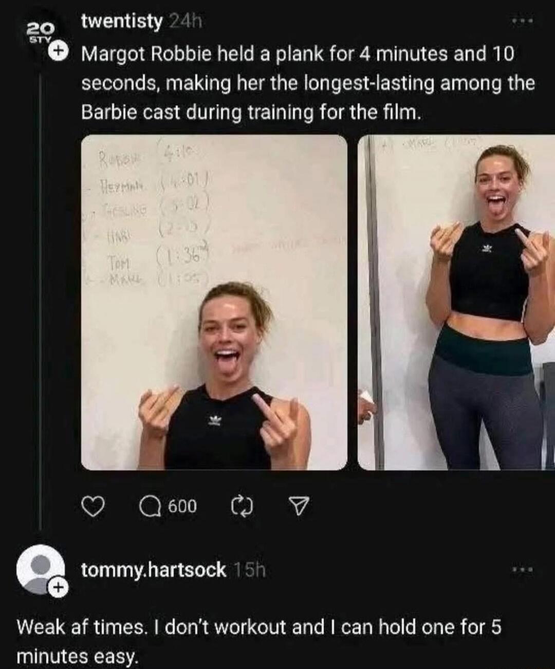 Margot Robbie held a plank for 4 minutes and 10 seconds, making her the longest-lasting among the Barbie cast during training for the film. 

Weak at times. I don’t workout and I can hold one for 5 minutes easy.