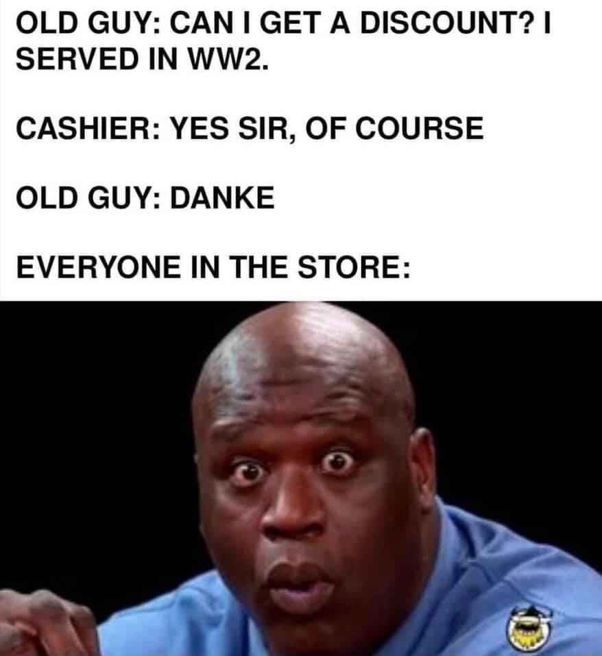 OLD GUY CAN GET A DISCOUNT SERVED IN WW2 CASHIER YES SIR OF COURSE OLD GUY DANKE EVERYONE IN THE STORE