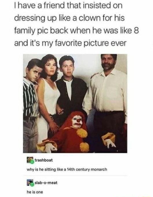 I have a friend that insisted on dressing up like a clown for his family pic back when he was like 8 and its my favorite picture ever