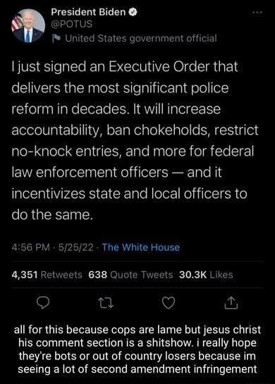 President Biden POTUS United States government official just signed an Executive Order that delivers the most significant police reform in decades It will increase accountability ban chokeholds restrict no knock entries and more for federal law enforcement officers and it incentivizes state and local officers to do the same 456 PM 52522 The White House 4351 Retweets 638 Quote Tweets 303K Likes Q n