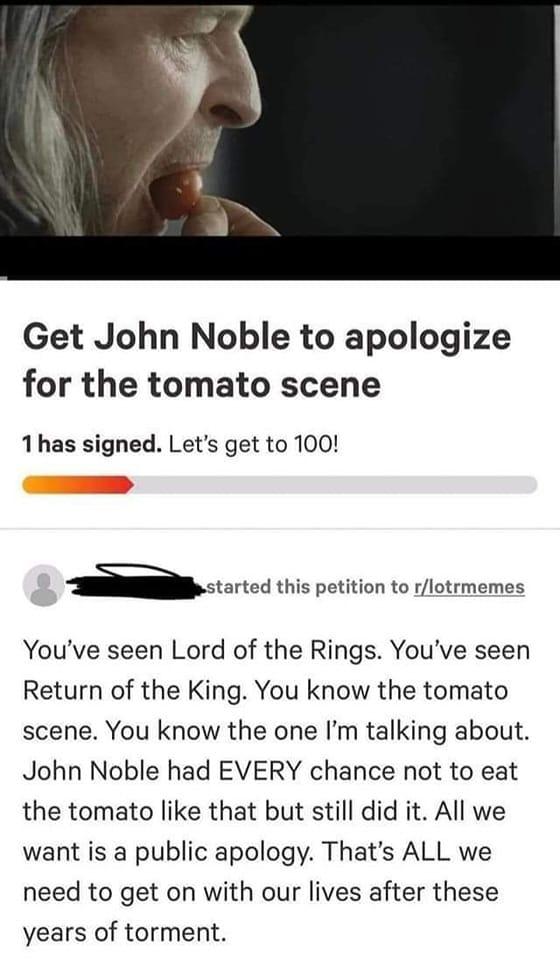 Get John Noble to apologize for the tomato scene 1has signed Lets get to 100 astaned this petition to rlotrmemes Youve seen Lord of the Rings Youve seen Return of the King You know the tomato scene You know the one Im talking about John Noble had EVERY chance not to eat the tomato like that but still did it All we want is a public apology Thats ALL we need to get on with our lives after these year
