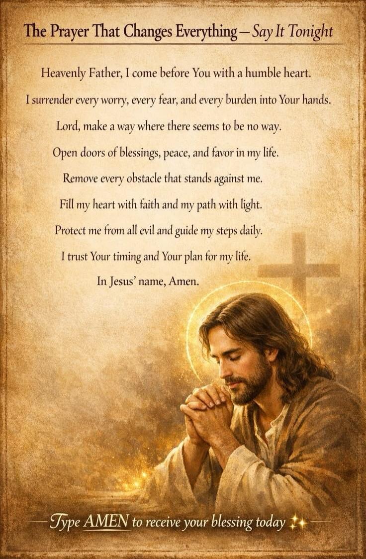 The Prayer That Changes Everything - Say It Tonight. Heavenly Father, I come before You with a humble heart. I surrender every worry, every fear, and every burden into Your hands. Lord, make a way where there seems to be no way. Open doors of blessings, peace, and favor in my life. Remove every obstacle that stands against me. Fill my heart with fa