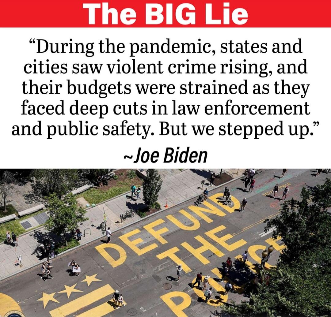 The BIG Lie. During the pandemic, states and cities saw violent crime rising, and their budgets were strained as they faced deep cuts in law enforcement and public safety. But we stepped up. ~Joe Biden. DEFUND THE POLICE.