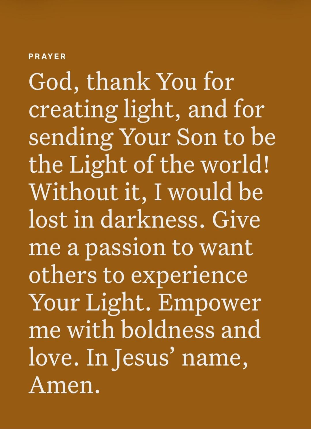 PRAYER God, thank You for creating light, and for sending Your Son to be the Light of the world! Without it, I would be lost in darkness. Give me a passion to want others to experience Your Light. Empower me with boldness and love. In Jesus’ name, Amen.