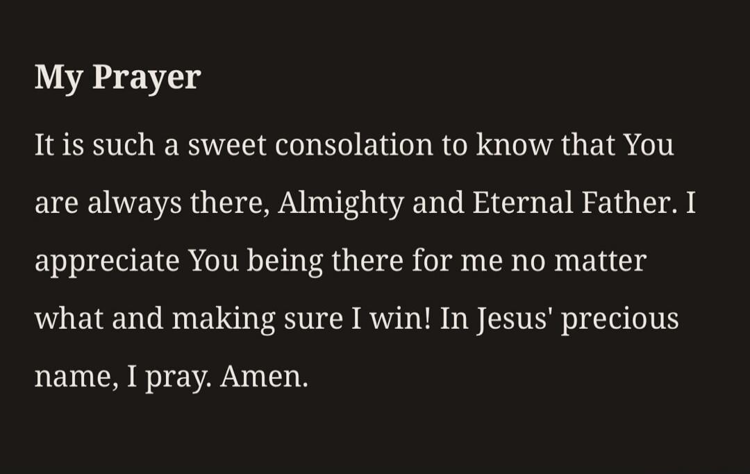 My Prayer. It is such a sweet consolation to know that You are always there, Almighty and Eternal Father. I appreciate You being there for me no matter what and making sure I win! In Jesus' precious name, I pray. Amen.
