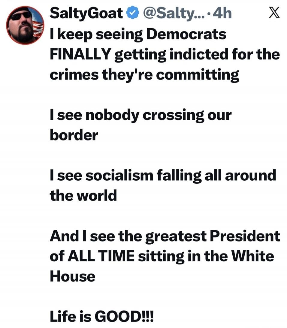 SaltyGoat @Salty... 4h X I keep seeing Democrats FINALLY getting indicted for the crimes they're committing. I see nobody crossing our border. I see socialism falling all around the world. And I see the greatest President of ALL TIME sitting in the White House. Life is GOOD!!!
