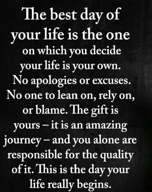 The best day of your life is the one on which you decide your life is your own. No apologies or excuses. No one to lean on, rely on, or blame. The gift is yours - it is an amazing journey - and you alone are responsible for the quality of it. This is the day your life really begins.